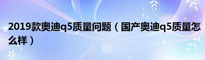 2019款奥迪q5质量问题（国产奥迪q5质量怎么样）