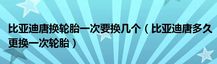 比亚迪唐换轮胎一次要换几个（比亚迪唐多久更换一次轮胎）