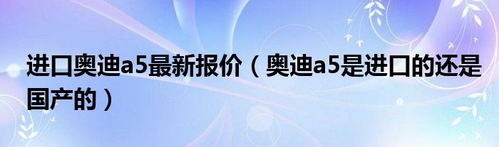 进口奥迪a5最新报价（奥迪a5是进口的还是国产的）