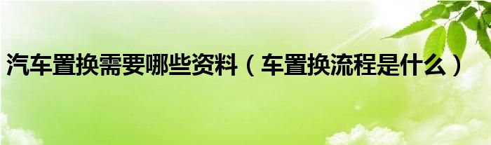 汽车置换需要哪些资料（车置换流程是什么）