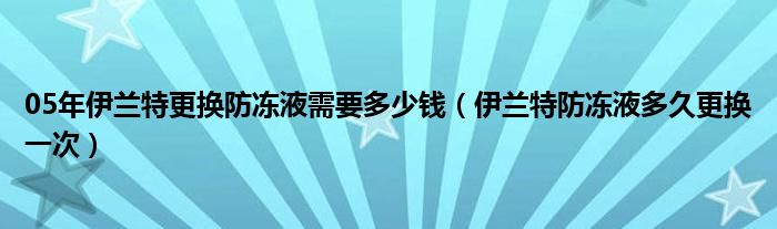 05年伊兰特更换防冻液需要多少钱（伊兰特防冻液多久更换一次）