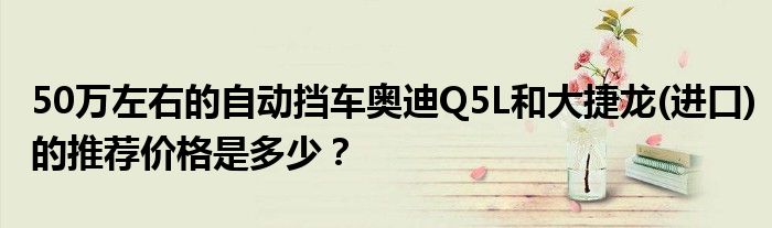 50万左右的自动挡车奥迪Q5L和大捷龙(进口)的推荐价格是多少？