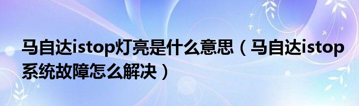 马自达istop灯亮是什么意思（马自达istop系统故障怎么解决）