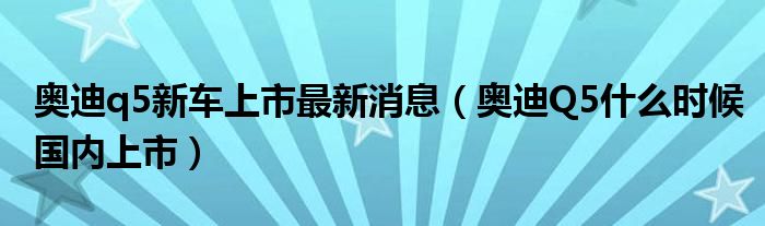 奥迪q5新车上市最新消息（奥迪Q5什么时候国内上市）