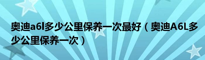 奥迪a6l多少公里保养一次最好（奥迪A6L多少公里保养一次）