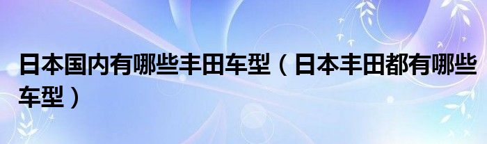 日本国内有哪些丰田车型（日本丰田都有哪些车型）