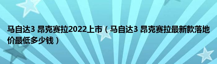 马自达3 昂克赛拉2022上市（马自达3 昂克赛拉最新款落地价最低多少钱）