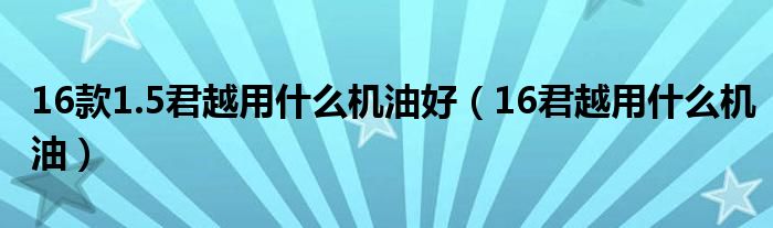 16款1.5君越用什么机油好（16君越用什么机油）