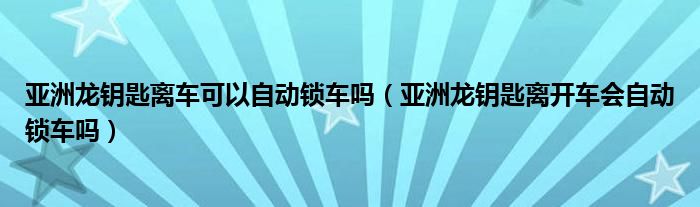 亚洲龙钥匙离车可以自动锁车吗（亚洲龙钥匙离开车会自动锁车吗）