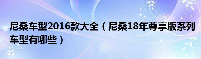 尼桑车型2016款大全（尼桑18年尊享版系列车型有哪些）