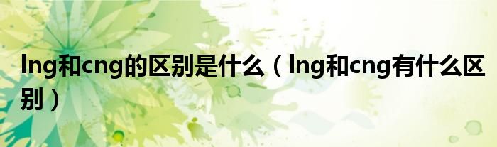 lng和cng的区别是什么（lng和cng有什么区别）