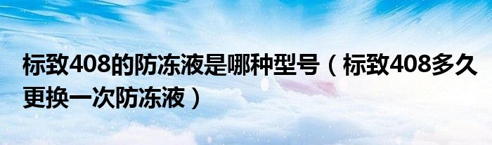 标致408的防冻液是哪种型号（标致408多久更换一次防冻液）