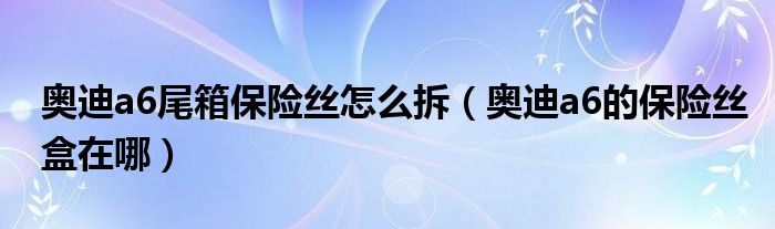 奥迪a6尾箱保险丝怎么拆（奥迪a6的保险丝盒在哪）