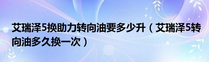 艾瑞泽5换助力转向油要多少升（艾瑞泽5转向油多久换一次）