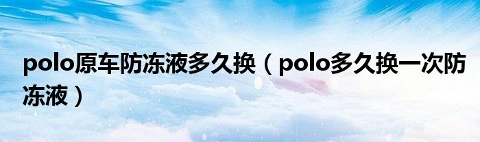 polo原车防冻液多久换（polo多久换一次防冻液）