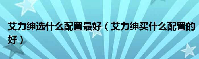 艾力绅选什么配置最好（艾力绅买什么配置的好）