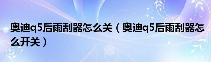 奥迪q5后雨刮器怎么关（奥迪q5后雨刮器怎么开关）