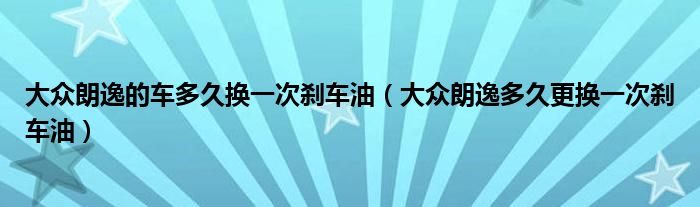 大众朗逸的车多久换一次刹车油（大众朗逸多久更换一次刹车油）