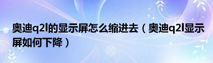 奥迪q2l的显示屏怎么缩进去（奥迪q2l显示屏如何下降）