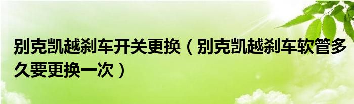 别克凯越刹车开关更换（别克凯越刹车软管多久要更换一次）