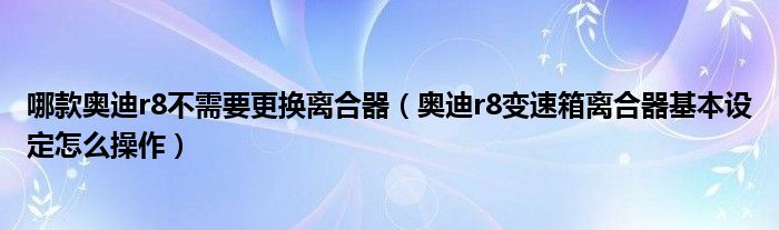 哪款奥迪r8不需要更换离合器（奥迪r8变速箱离合器基本设定怎么操作）