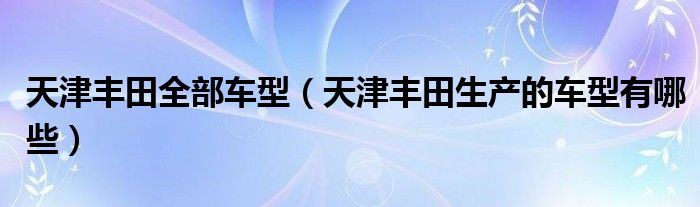 天津丰田全部车型（天津丰田生产的车型有哪些）