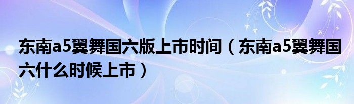 东南a5翼舞国六版上市时间（东南a5翼舞国六什么时候上市）