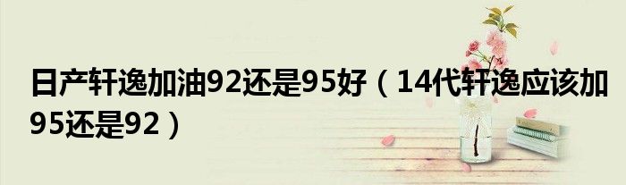 日产轩逸加油92还是95好（14代轩逸应该加95还是92）