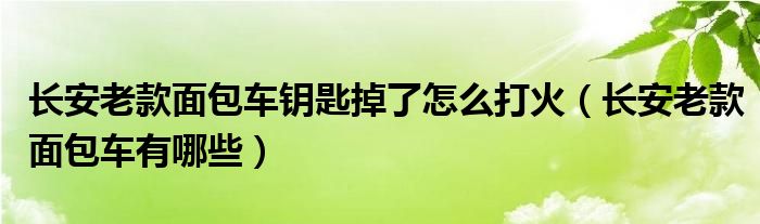 长安老款面包车钥匙掉了怎么打火（长安老款面包车有哪些）