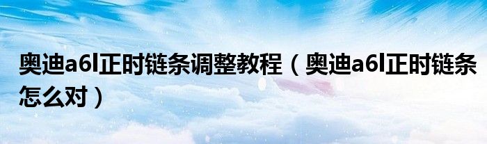 奥迪a6l正时链条调整教程（奥迪a6l正时链条怎么对）