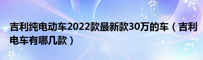 吉利纯电动车2022款最新款30万的车（吉利电车有哪几款）