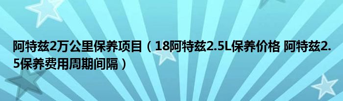 阿特兹2万公里保养项目（18阿特兹2.5L保养价格 阿特兹2.5保养费用周期间隔）