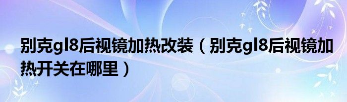 别克gl8后视镜加热改装（别克gl8后视镜加热开关在哪里）