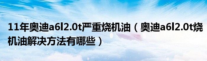 11年奥迪a6l2.0t严重烧机油（奥迪a6l2.0t烧机油解决方法有哪些）