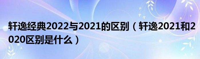 轩逸经典2022与2021的区别（轩逸2021和2020区别是什么）