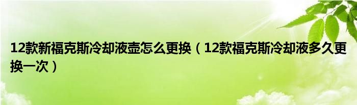 12款新福克斯冷却液壶怎么更换（12款福克斯冷却液多久更换一次）