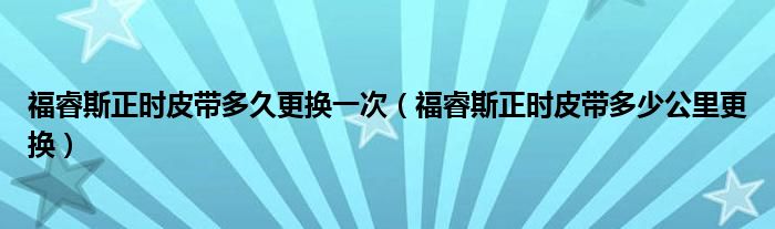 福睿斯正时皮带多久更换一次（福睿斯正时皮带多少公里更换）