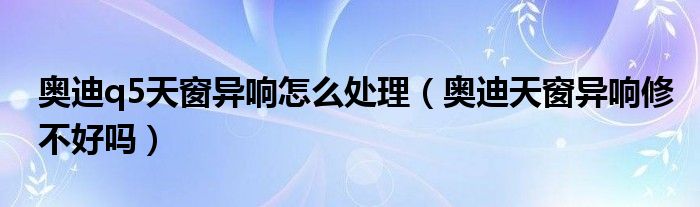 奥迪q5天窗异响怎么处理（奥迪天窗异响修不好吗）