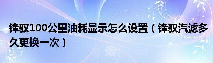 锋驭100公里油耗显示怎么设置（锋驭汽滤多久更换一次）