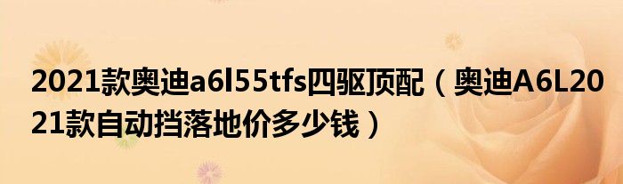 2021款奥迪a6l55tfs四驱顶配（奥迪A6L2021款自动挡落地价多少钱）