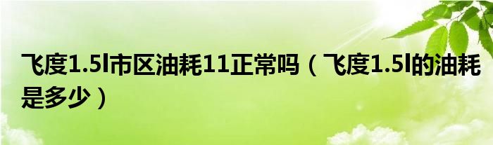 飞度1.5l市区油耗11正常吗（飞度1.5l的油耗是多少）