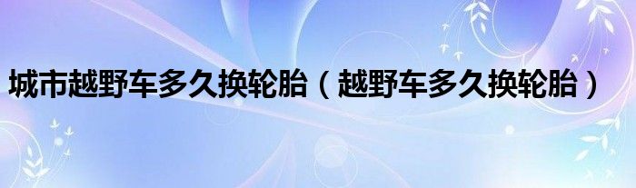 城市越野车多久换轮胎（越野车多久换轮胎）