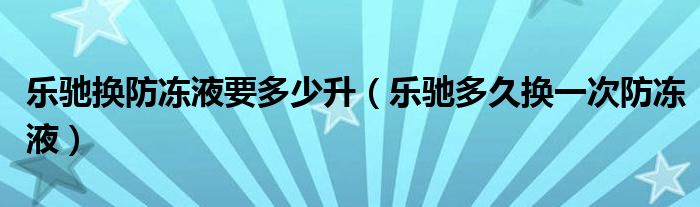 乐驰换防冻液要多少升（乐驰多久换一次防冻液）