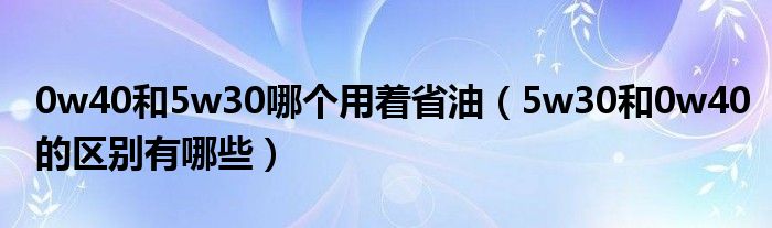 0w40和5w30哪个用着省油（5w30和0w40的区别有哪些）