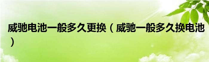 威驰电池一般多久更换（威驰一般多久换电池）