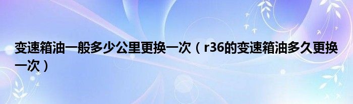 变速箱油一般多少公里更换一次（r36的变速箱油多久更换一次）