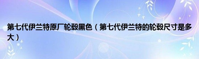 第七代伊兰特原厂轮毂黑色（第七代伊兰特的轮毂尺寸是多大）